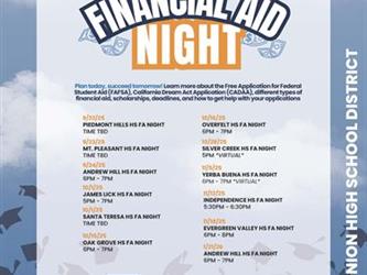 Plan today, succeed tomorrow! Learn more about the Free Application for Federal Student Aid (FAFSA), California Dream Act Application (CADAA), different types of financial aid, scholarships, deadlines, and how to get help with your applications: 9/22/25 TIME TBD PIEDMONT HILLS HS FA NIGHT 9/23/25 TIME TBD MT. PLEASANT HS FA NIGHT 9/24/25 6PM - 7PM ANDREW HILL HS FA NIGHT 10/1/25 5PM - 7PM JAMES LICK HS FA NIGHT 10/1/25 TIME TBD SANTA TERESA HS FA NIGHT 10/15/25 6PM - 7PM OAK GROVE HS FA NIGHT 10/16/25 6PM - 7PM OVERFELT HS FA NIGHT 10/28/25 5PM *VIRTUAL* SILVER CREEK HS FA NIGHT 11/5/25 6PM - 7PM *VIRTUAL* YERBA BUENA HS FA NIGHT 11/12/25 5:30PM - 6:30PM INDEPENDENCE HS FA NIGHT 11/18/25 6PM - 8PM EVERGREEN VALLEY HS FA NIGHT 1/21/26 6PM - 7PM ANDREW HILL HS FA NIGHT