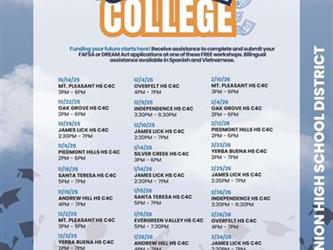 Funding your future starts here! Receive assistance to complete and submit your FAFSA or DREAM Act applications at one of these FREE workshops. Bilingual assistance available in Spanish and Vietnamese.: 10/14/25 3PM - 6PM MT. PLEASANT HS C4C 10/22/25 2PM - 6PM OAK GROVE HS C4C 10/29/25 2:30PM - 7PM JAMES LICK HS C4C 11/6/25 2PM - 6PM PIEDMONT HILLS HS C4C 11/18/25 5PM - 7PM SANTA TERESA HS C4C 11/19/25 4PM - 7PM ANDREW HILL HS C4C 12/2/25 3PM - 6PM MT. PLEASANT HS C4C 12/3/25 2PM - 7PM YERBA BUENA HS C4C 12/4/25 4PM - 7PM OVERFELT HS C4C 12/9/25 3:30PM - 6:30PM INDEPENDENCE HS C4C 12/10/25 2:30PM - 7PM JAMES LICK HS C4C 1/14/26 3PM - 6PM SILVER CREEK HS C4C 1/14/26 2:30PM - 7PM JAMES LICK HS C4C 1/15/26 5PM - 7PM SANTA TERESA HS C4C 1/15/26 5PM - 7:30PM EVERGREEN VALLEY HS C4C 1/28/26 4PM - 7PM ANDREW HILL HS C4C 2/4/26 2PM - 6PM OAK GROVE HS C4C 2/10/26 3PM - 6PM MT. PLEASANT HS C4C 2/12/26 2PM - 6PM PIEDMONT HILLS HS C4C 2/23/26 2PM - 7PM YERBA BUENA HS C4C 2/25/26 2:30PM - 7PM JAMES LICK HS C4C 2/26/26 3:30PM - 6:30PM INDEPENDENCE HS C4C 2/26/26 4PM - 7PM OVERFELT HS C4C 3/24/26 2:30PM - 7PM JAMES LICK HS